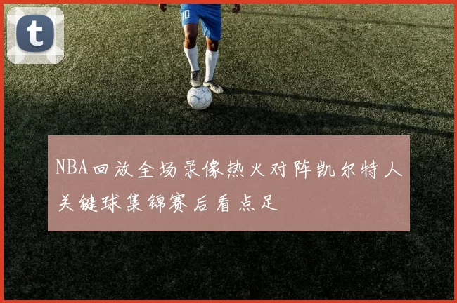 NBA回放全场录像热火对阵凯尔特人关键球集锦赛后看点足