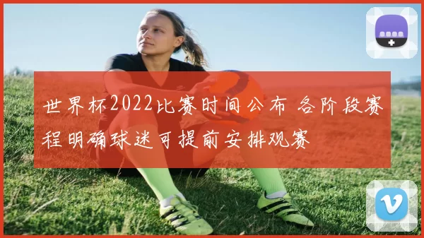 世界杯2022比赛时间公布 各阶段赛程明确球迷可提前安排观赛