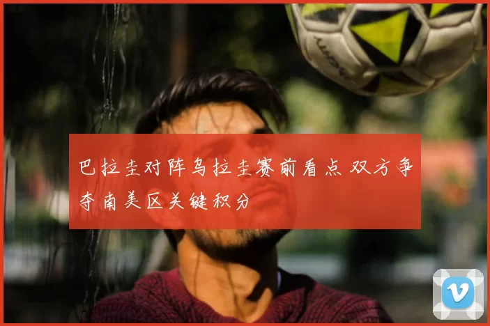 巴拉圭对阵乌拉圭赛前看点 双方争夺南美区关键积分