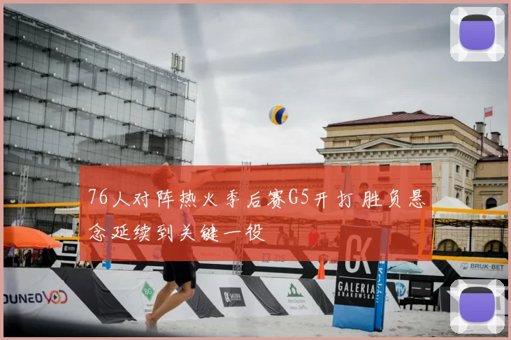 76人对阵热火季后赛G5开打 胜负悬念延续到关键一役