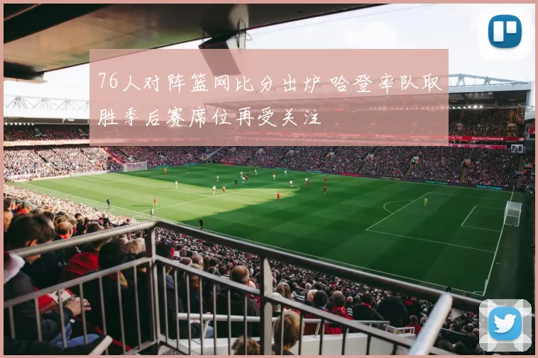 76人对阵篮网比分出炉 哈登率队取胜季后赛席位再受关注